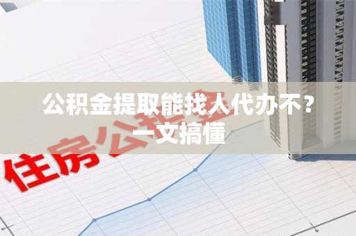 仙游公积金提取能找人代办不？一文搞懂