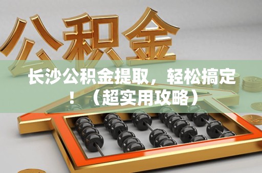仙游长沙公积金提取，轻松搞定！（超实用攻略）