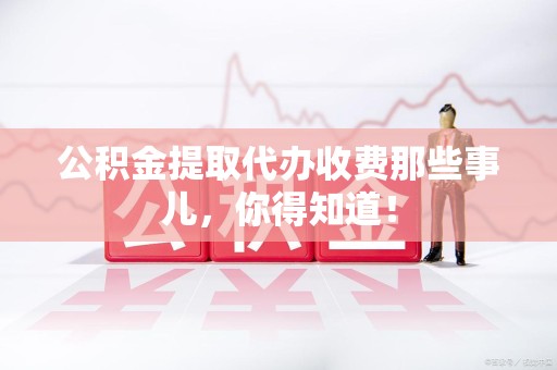 仙游公积金提取代办收费那些事儿,你得知道! 仙游公积金提取代办收费那些事儿,你得知道!