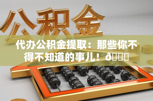 仙游代办公积金提取：那些你不得不知道的事儿！😎