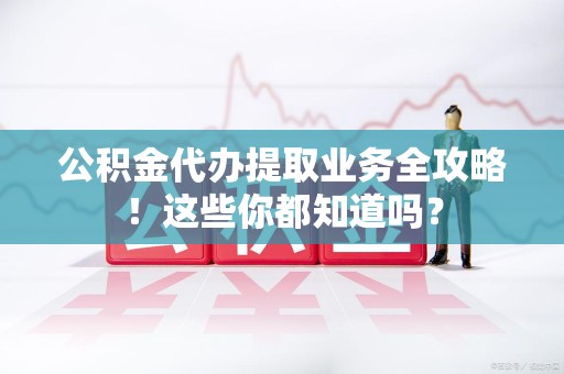 仙游公积金代办提取业务全攻略！这些你都知道吗？