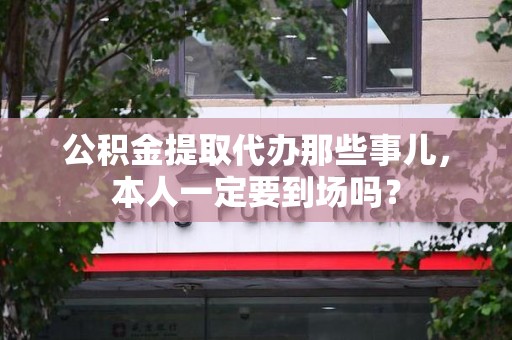 仙游公积金提取代办那些事儿，本人一定要到场吗？