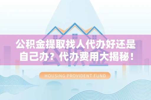 仙游公积金提取找人代办好还是自己办？代办费用大揭秘！