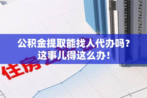 仙游公积金提取能找人代办吗？这事儿得这么办！