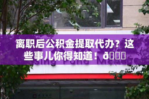 仙游离职后公积金提取代办？这些事儿你得知道！😎