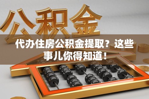 仙游代办住房公积金提取？这些事儿你得知道！
