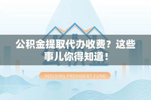 仙游公积金提取代办收费？这些事儿你得知道！