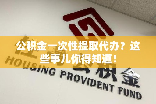 仙游公积金一次性提取代办？这些事儿你得知道！