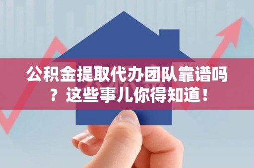 仙游公积金提取代办团队靠谱吗？这些事儿你得知道！