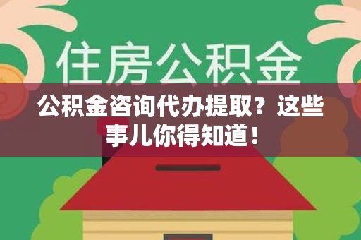 仙游公积金咨询代办提取？这些事儿你得知道！