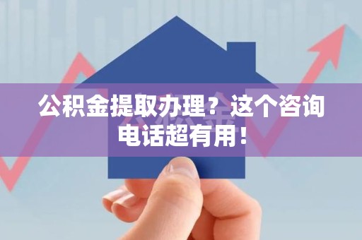 仙游公积金提取办理？这个咨询电话超有用！