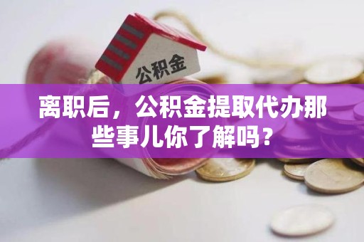 仙游离职后，公积金提取代办那些事儿你了解吗？