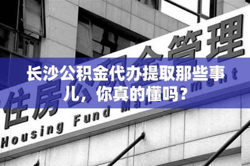 仙游长沙公积金代办提取那些事儿，你真的懂吗？