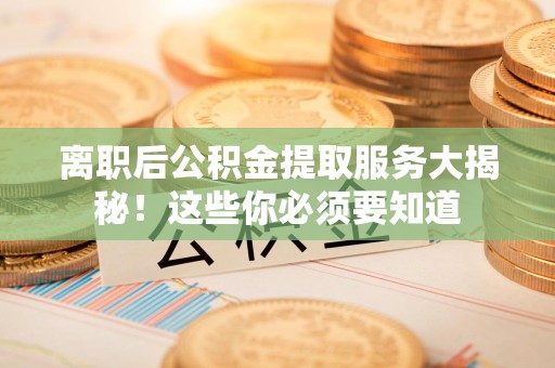 仙游离职后公积金提取服务大揭秘！这些你必须要知道