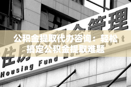 仙游公积金提取代办咨询：轻松搞定公积金提取难题