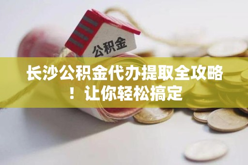 仙游长沙公积金代办提取全攻略！让你轻松搞定