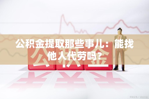 仙游公积金提取那些事儿：能找他人代劳吗？
