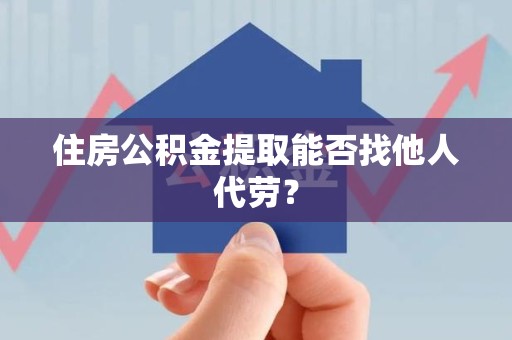仙游住房公积金提取能否找他人代劳? 仙游住房公积金提取能否找他人代劳?