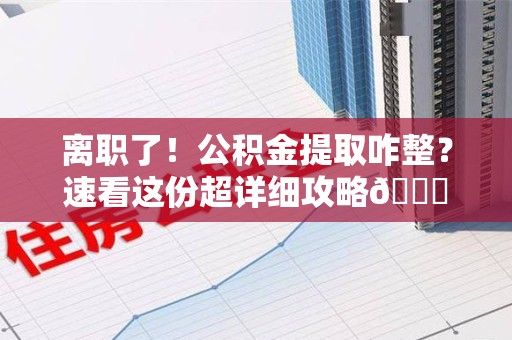 仙游离职了！公积金提取咋整？速看这份超详细攻略😎