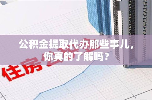 仙游公积金提取代办那些事儿，你真的了解吗？