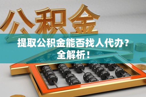 仙游提取公积金能否找人代办？全解析！