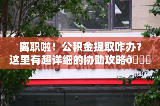 仙游离职啦！公积金提取咋办？这里有超详细的协助攻略😎