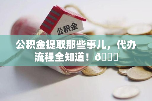 仙游公积金提取那些事儿,代办流程全知道!😎 仙游公积金提取那些事儿,代办流程全知道!😎