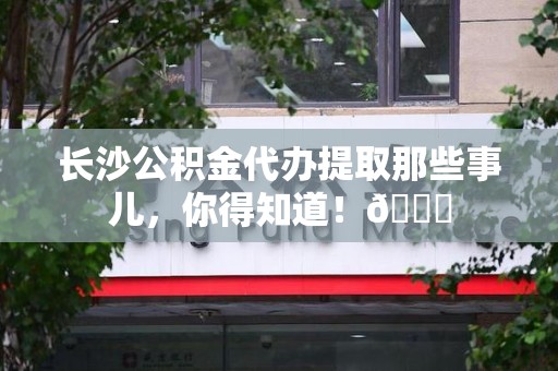 仙游长沙公积金代办提取那些事儿，你得知道！😎