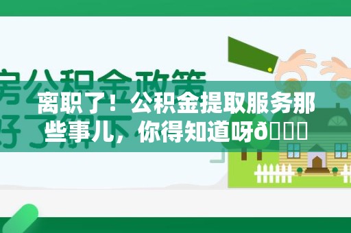 仙游离职了！公积金提取服务那些事儿，你得知道呀😉