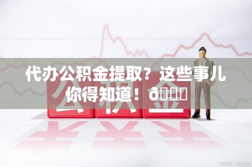 仙游代办公积金提取?这些事儿你得知道!😎 仙游代办公积金提取?这些事儿你得知道!😎